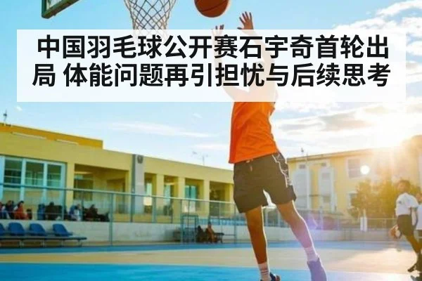 中国羽毛球公开赛石宇奇首轮出局 体能问题再引担忧与后续思考