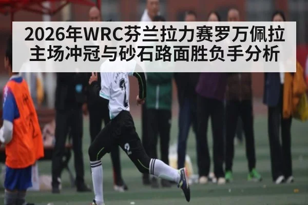 2026年WRC芬兰拉力赛罗万佩拉主场冲冠与砂石路面胜负手分析